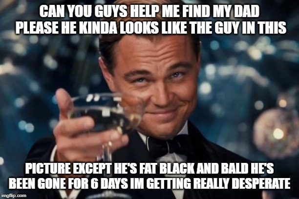 Leonardo Dicaprio Cheers | CAN YOU GUYS HELP ME FIND MY DAD PLEASE HE KINDA LOOKS LIKE THE GUY IN THIS; PICTURE EXCEPT HE'S FAT BLACK AND BALD HE'S BEEN GONE FOR 6 DAYS IM GETTING REALLY DESPERATE | image tagged in memes,leonardo dicaprio cheers | made w/ Imgflip meme maker