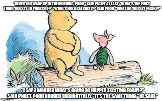 winnie the pooh and piglet | “WHEN YOU WAKE UP IN THE MORNING, POOH," SAID PIGLET AT LAST, "WHAT'S THE FIRST THING YOU SAY TO YOURSELF?"
"WHAT'S FOR BREAKFAST?" SAID POOH. "WHAT DO YOU SAY, PIGLET?"; "I SAY, I WONDER WHAT'S GOING TO HAPPEN EXCITING TODAY?" SAID PIGLET.
POOH NODDED THOUGHTFULLY. "IT'S THE SAME THING," HE SAID.” | image tagged in winnie the pooh and piglet | made w/ Imgflip meme maker
