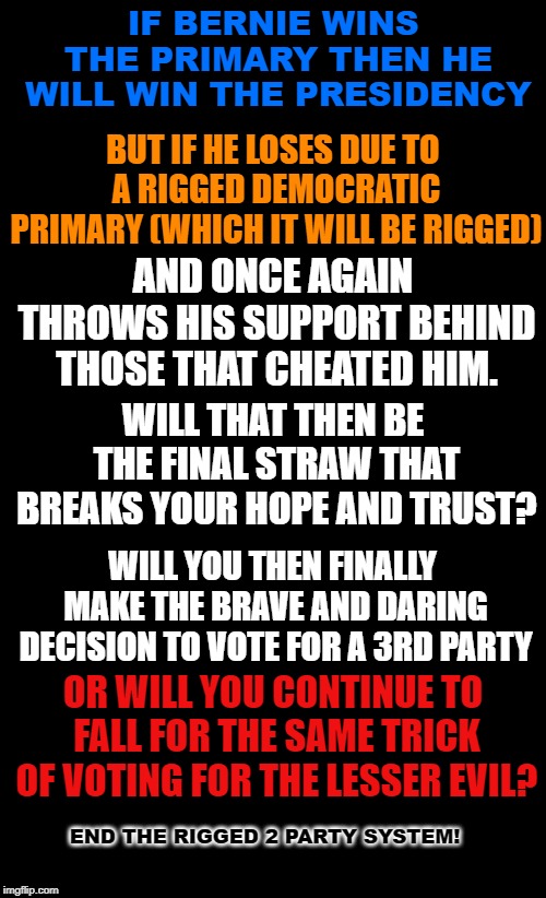 Let's end the rigged two party system. Vote 3rd party | IF BERNIE WINS THE PRIMARY THEN HE WILL WIN THE PRESIDENCY; BUT IF HE LOSES DUE TO A RIGGED DEMOCRATIC PRIMARY (WHICH IT WILL BE RIGGED); AND ONCE AGAIN THROWS HIS SUPPORT BEHIND THOSE THAT CHEATED HIM. WILL THAT THEN BE THE FINAL STRAW THAT BREAKS YOUR HOPE AND TRUST? WILL YOU THEN FINALLY MAKE THE BRAVE AND DARING DECISION TO VOTE FOR A 3RD PARTY; OR WILL YOU CONTINUE TO FALL FOR THE SAME TRICK OF VOTING FOR THE LESSER EVIL? END THE RIGGED 2 PARTY SYSTEM! | image tagged in black background,3rd party voting,rigged democratic primaries,voting lesser evil,bernie sanders,end the duopoly | made w/ Imgflip meme maker