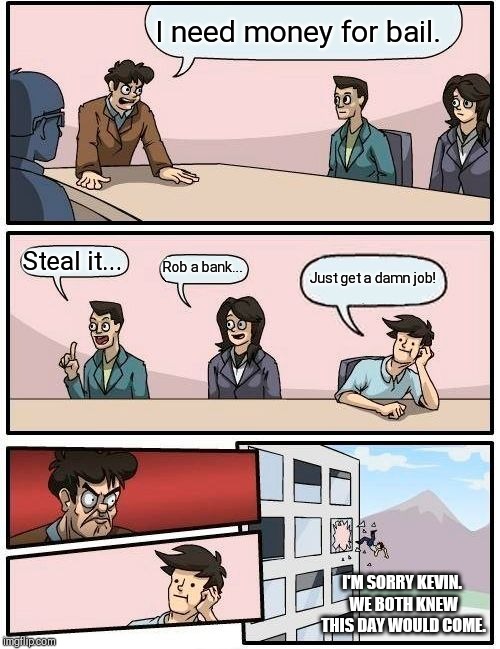 Boardroom Meeting Suggestion | I need money for bail. Steal it... Rob a bank... Just get a damn job! I'M SORRY KEVIN. WE BOTH KNEW THIS DAY WOULD COME. | image tagged in memes,boardroom meeting suggestion | made w/ Imgflip meme maker