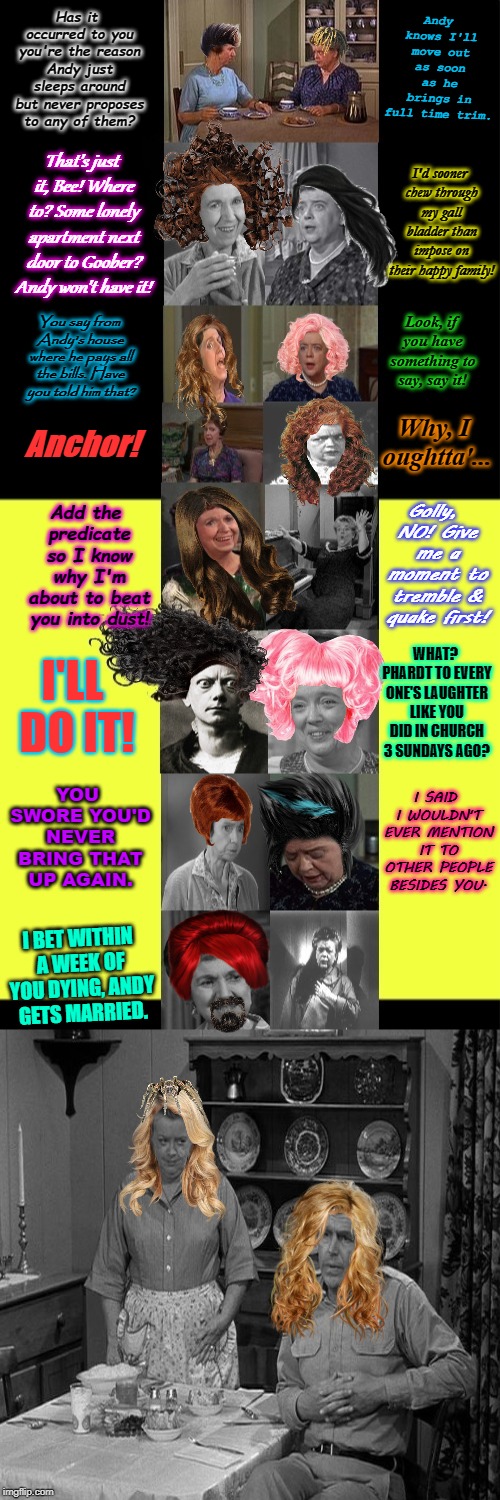 Mayberrian Situation! The Truth Comes Out Now! | Andy knows I'll move out as soon as he brings in full time trim. Has it occurred to you you're the reason Andy just sleeps around but never proposes to any of them? I'd sooner chew through my gall bladder than impose on their happy family! That's just it, Bee! Where to? Some lonely apartment next door to Goober? Andy won't have it! Look, if you have something to say, say it! You say from Andy's house where he pays all the bills. Have you told him that? Anchor! Why, I oughtta'... Golly, NO! Give me a moment to tremble & quake first! Add the predicate so I know why I'm about to beat you into dust! WHAT? PHARDT TO EVERY ONE'S LAUGHTER LIKE YOU DID IN CHURCH 3 SUNDAYS AGO? I'LL DO IT! YOU SWORE YOU'D NEVER BRING THAT UP AGAIN. I SAID I WOULDN'T EVER MENTION IT TO OTHER PEOPLE BESIDES YOU. I BET WITHIN A WEEK OF YOU DYING, ANDY GETS MARRIED. | image tagged in mayberrian situation the truth comes out now | made w/ Imgflip meme maker