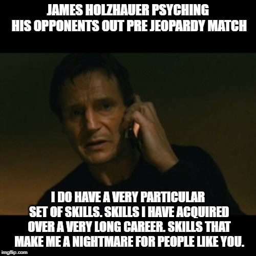 Liam Neeson Taken | JAMES HOLZHAUER PSYCHING HIS OPPONENTS OUT PRE JEOPARDY MATCH; I DO HAVE A VERY PARTICULAR SET OF SKILLS. SKILLS I HAVE ACQUIRED OVER A VERY LONG CAREER. SKILLS THAT MAKE ME A NIGHTMARE FOR PEOPLE LIKE YOU. | image tagged in memes,liam neeson taken | made w/ Imgflip meme maker