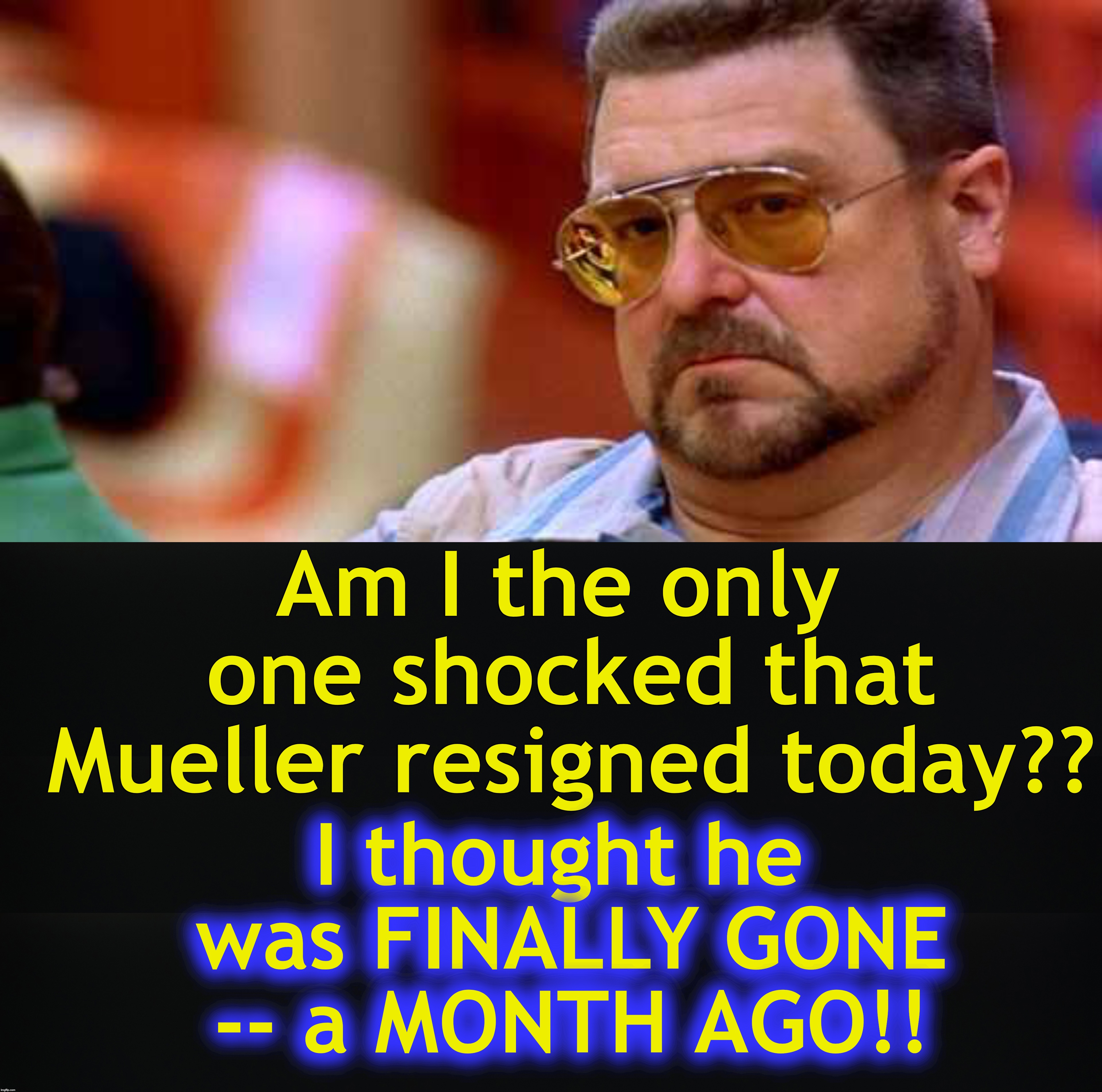 Am I the only one shocked that Mueller resigned today?? I thought he was FINALLY GONE -- a MONTH AGO!! | image tagged in walter the big lebowski | made w/ Imgflip meme maker