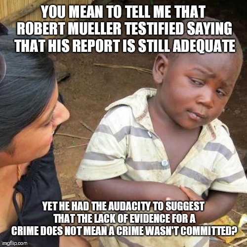 Third World Skeptical Kid Meme | YOU MEAN TO TELL ME THAT ROBERT MUELLER TESTIFIED SAYING THAT HIS REPORT IS STILL ADEQUATE; YET HE HAD THE AUDACITY TO SUGGEST THAT THE LACK OF EVIDENCE FOR A CRIME DOES NOT MEAN A CRIME WASN'T COMMITTED? | image tagged in memes,third world skeptical kid | made w/ Imgflip meme maker