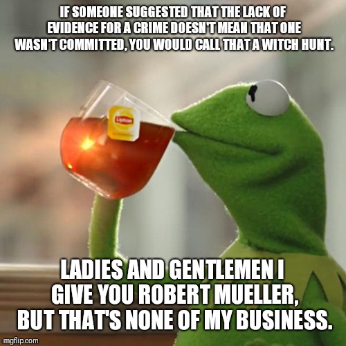 But That's None Of My Business | IF SOMEONE SUGGESTED THAT THE LACK OF EVIDENCE FOR A CRIME DOESN'T MEAN THAT ONE WASN'T COMMITTED, YOU WOULD CALL THAT A WITCH HUNT. LADIES AND GENTLEMEN I GIVE YOU ROBERT MUELLER, BUT THAT'S NONE OF MY BUSINESS. | image tagged in memes,but thats none of my business,kermit the frog | made w/ Imgflip meme maker