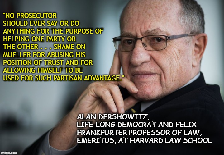Alan Dershowitz | "NO PROSECUTOR SHOULD EVER SAY OR DO ANYTHING FOR THE PURPOSE OF HELPING ONE PARTY OR THE OTHER . . . SHAME ON MUELLER FOR ABUSING HIS POSITION OF TRUST AND FOR ALLOWING HIMSELF TO BE USED FOR SUCH PARTISAN ADVANTAGE."; ALAN DERSHOWITZ, LIFE-LONG DEMOCRAT AND FELIX FRANKFURTER PROFESSOR OF LAW, EMERITUS, AT HARVARD LAW SCHOOL | image tagged in alan dershowitz | made w/ Imgflip meme maker