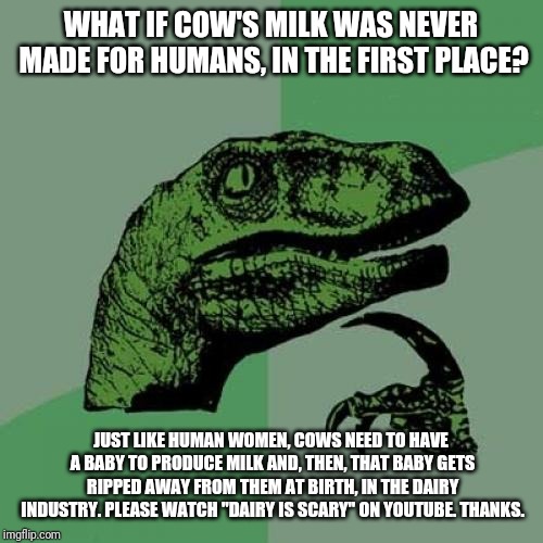 Philosoraptor | WHAT IF COW'S MILK WAS NEVER MADE FOR HUMANS, IN THE FIRST PLACE? JUST LIKE HUMAN WOMEN, COWS NEED TO HAVE A BABY TO PRODUCE MILK AND, THEN, THAT BABY GETS RIPPED AWAY FROM THEM AT BIRTH, IN THE DAIRY INDUSTRY.
PLEASE WATCH "DAIRY IS SCARY" ON YOUTUBE. THANKS. | image tagged in memes,philosoraptor | made w/ Imgflip meme maker