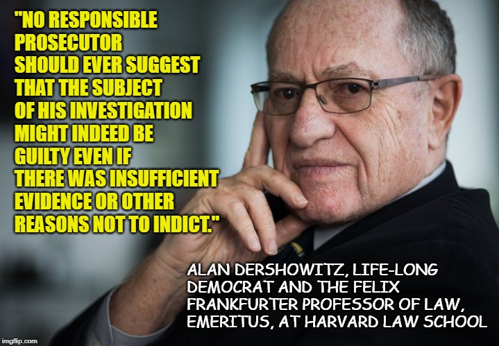 Alan Dershowitz | "NO RESPONSIBLE PROSECUTOR SHOULD EVER SUGGEST THAT THE SUBJECT OF HIS INVESTIGATION MIGHT INDEED BE GUILTY EVEN IF THERE WAS INSUFFICIENT EVIDENCE OR OTHER REASONS NOT TO INDICT."; ALAN DERSHOWITZ, LIFE-LONG DEMOCRAT AND THE FELIX FRANKFURTER PROFESSOR OF LAW, EMERITUS, AT HARVARD LAW SCHOOL | image tagged in alan dershowitz | made w/ Imgflip meme maker