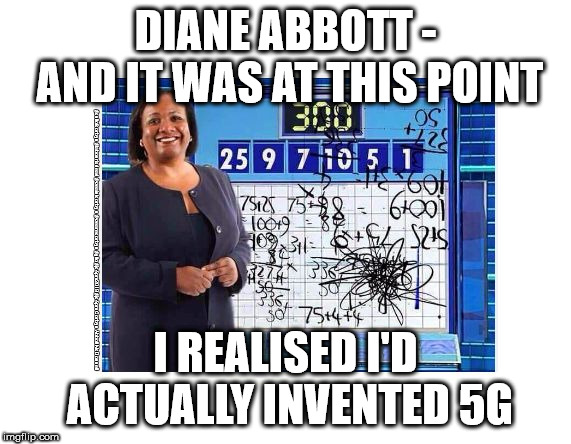 Diane Abbott - 5G technology | DIANE ABBOTT - AND IT WAS AT THIS POINT; #cultofcorbyn #labourisdead #weaintcorbyn #wearecorbyn #gtto #jc4pm2019 #jc4pm Corbyn Abbott McDonnell; I REALISED I'D ACTUALLY INVENTED 5G | image tagged in cultofcorbyn,labourisdead,communist socialist,gtto jc4pm,wearecorbyn weaintcorbyn,funny | made w/ Imgflip meme maker