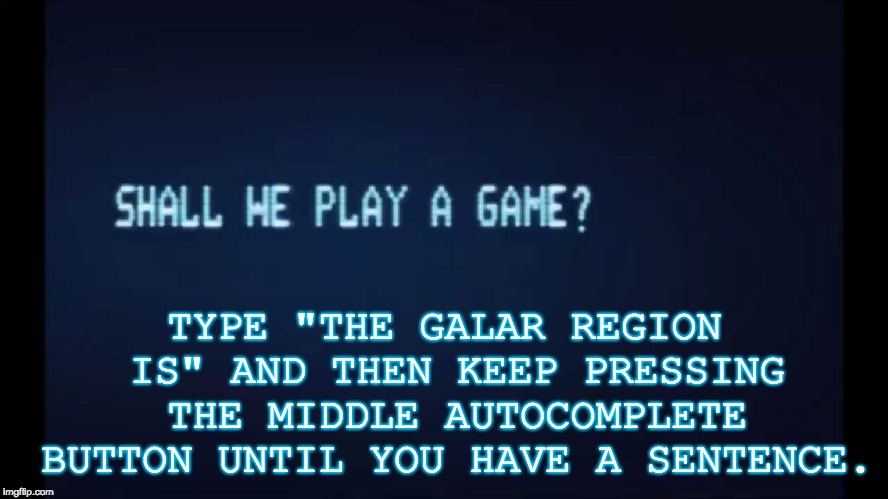 Shall we play a game...? | TYPE "THE GALAR REGION IS" AND THEN KEEP PRESSING THE MIDDLE AUTOCOMPLETE BUTTON UNTIL YOU HAVE A SENTENCE. | image tagged in shall we play a game from war games,memes,pokemon,sword,shield,challenge | made w/ Imgflip meme maker