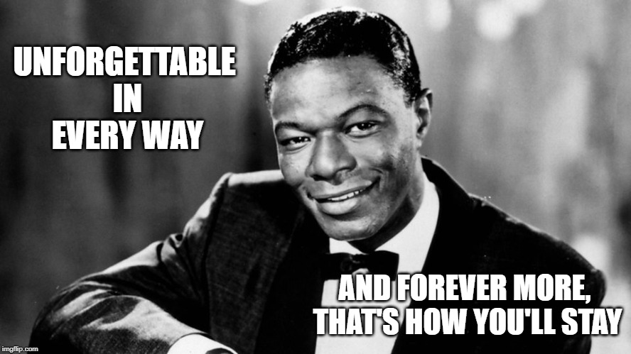 Nat King Cole | UNFORGETTABLE IN EVERY WAY; AND FOREVER MORE, THAT'S HOW YOU'LL STAY | image tagged in nat king cole,music,unforgettable,love | made w/ Imgflip meme maker