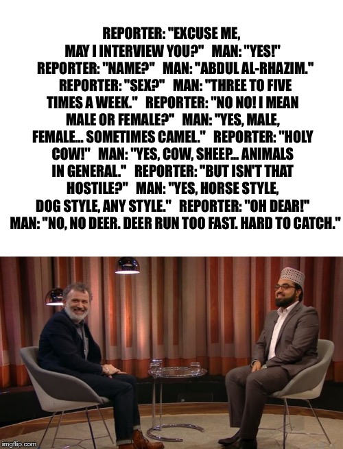 REPORTER: "EXCUSE ME, MAY I INTERVIEW YOU?" 

MAN: "YES!" 

REPORTER: "NAME?" 

MAN: "ABDUL AL-RHAZIM." 

REPORTER: "SEX?" 

MAN: "THREE TO FIVE TIMES A WEEK." 

REPORTER: "NO NO! I MEAN MALE OR FEMALE?" 

MAN: "YES, MALE, FEMALE... SOMETIMES CAMEL." 

REPORTER: "HOLY COW!" 

MAN: "YES, COW, SHEEP... ANIMALS IN GENERAL." 

REPORTER: "BUT ISN'T THAT HOSTILE?" 

MAN: "YES, HORSE STYLE, DOG STYLE, ANY STYLE." 

REPORTER: "OH DEAR!" 

MAN: "NO, NO DEER. DEER RUN TOO FAST. HARD TO CATCH." | image tagged in blank white template,muslim news | made w/ Imgflip meme maker