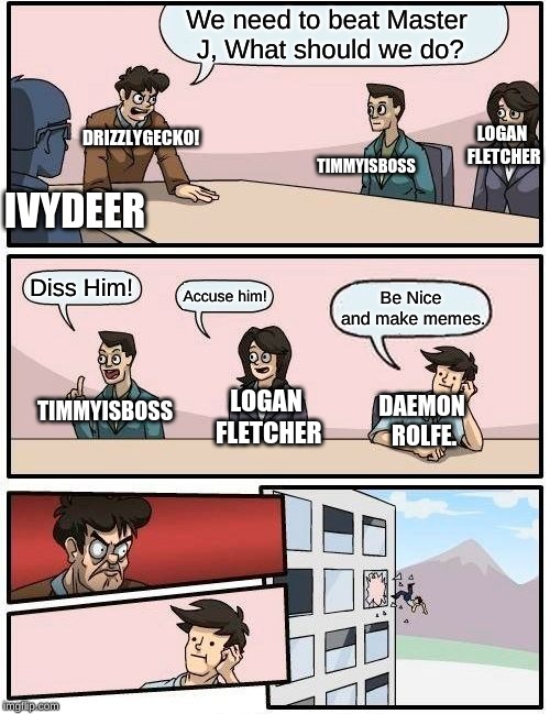 Boardroom Meeting Suggestion | We need to beat Master J, What should we do? DRIZZLYGECKO! LOGAN FLETCHER; TIMMYISBOSS; IVYDEER; Diss Him! Accuse him! Be Nice and make memes. LOGAN FLETCHER; DAEMON ROLFE. TIMMYISBOSS | image tagged in memes,boardroom meeting suggestion | made w/ Imgflip meme maker