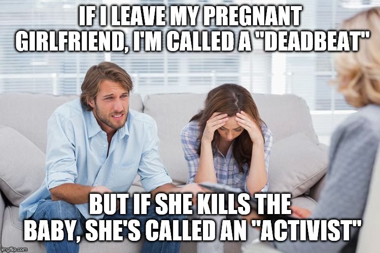couples therapy | IF I LEAVE MY PREGNANT GIRLFRIEND, I'M CALLED A "DEADBEAT"; BUT IF SHE KILLS THE BABY, SHE'S CALLED AN "ACTIVIST" | image tagged in couples therapy | made w/ Imgflip meme maker