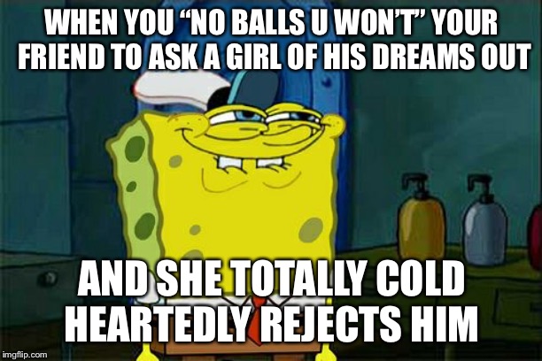 Don't You Squidward | WHEN YOU “NO BALLS U WON’T” YOUR FRIEND TO ASK A GIRL OF HIS DREAMS OUT; AND SHE TOTALLY COLD HEARTEDLY REJECTS HIM | image tagged in memes,dont you squidward | made w/ Imgflip meme maker