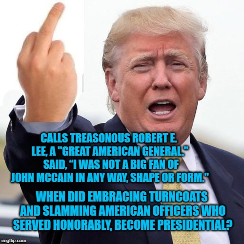 Donald Trump middle finger | CALLS TREASONOUS ROBERT E. LEE, A "GREAT AMERICAN GENERAL."  SAID, “I WAS NOT A BIG FAN OF JOHN MCCAIN IN ANY WAY, SHAPE OR FORM."; WHEN DID EMBRACING TURNCOATS AND SLAMMING AMERICAN OFFICERS WHO SERVED HONORABLY, BECOME PRESIDENTIAL? | image tagged in donald trump middle finger | made w/ Imgflip meme maker