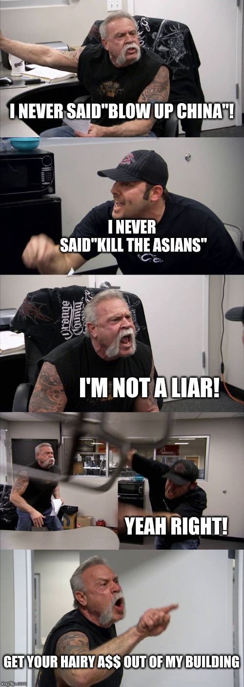American Chopper Argument | I NEVER SAID"BLOW UP CHINA"! I NEVER SAID"KILL THE ASIANS"; I'M NOT A LIAR! YEAH RIGHT! GET YOUR HAIRY A$$ OUT OF MY BUILDING | image tagged in memes,american chopper argument | made w/ Imgflip meme maker