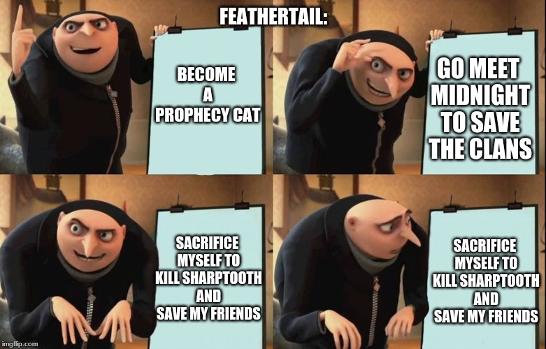 Gru poster | FEATHERTAIL:; BECOME A PROPHECY CAT; GO MEET MIDNIGHT TO SAVE THE CLANS; SACRIFICE MYSELF TO KILL SHARPTOOTH AND SAVE MY FRIENDS; SACRIFICE MYSELF TO KILL SHARPTOOTH AND SAVE MY FRIENDS | image tagged in gru poster | made w/ Imgflip meme maker