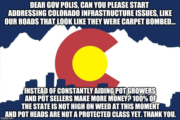 Enough is enough for colorado pot | DEAR GOV POLIS, CAN YOU PLEASE START ADDRESSING COLORADO INFRASTRUCTURE ISSUES, LIKE OUR ROADS THAT LOOK LIKE THEY WERE CARPET BOMBED... INSTEAD OF CONSTANTLY AIDING POT GROWERS AND POT SELLERS MAKE MORE MONEY? 100% OF THE STATE IS NOT HIGH ON WEED AT THIS MOMENT AND POT HEADS ARE NOT A PROTECTED CLASS YET. THANK YOU. | image tagged in colorado | made w/ Imgflip meme maker