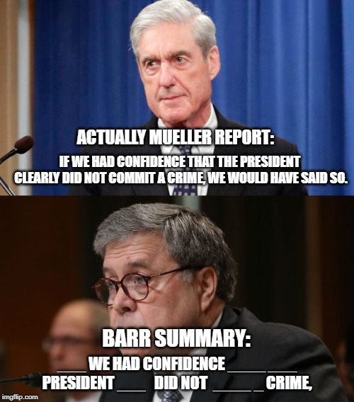 Reality vs Republican Summary of Reality | ACTUALLY MUELLER REPORT:; IF WE HAD CONFIDENCE THAT THE PRESIDENT CLEARLY DID NOT COMMIT A CRIME, WE WOULD HAVE SAID SO. BARR SUMMARY:; ___ WE HAD CONFIDENCE ____ ___ PRESIDENT ___ 
 DID NOT  ____ _ CRIME, | image tagged in robert mueller,donald trump,trump russia collusion | made w/ Imgflip meme maker