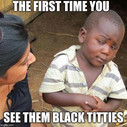 Third World Skeptical Kid Meme | THE FIRST TIME YOU; SEE THEM BLACK TITTIES | image tagged in memes,third world skeptical kid | made w/ Imgflip meme maker