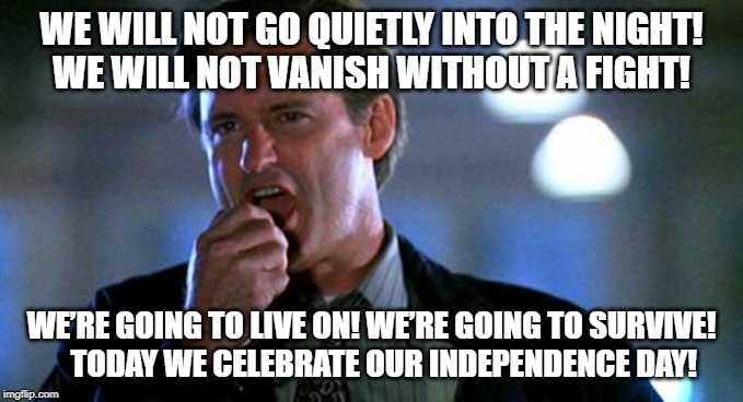 Independence day  | WE WILL NOT GO QUIETLY INTO THE NIGHT!     WE WILL NOT VANISH WITHOUT A FIGHT! WE’RE GOING TO LIVE ON! WE’RE GOING TO SURVIVE!    
  TODAY WE CELEBRATE OUR INDEPENDENCE DAY! | image tagged in independence day | made w/ Imgflip meme maker