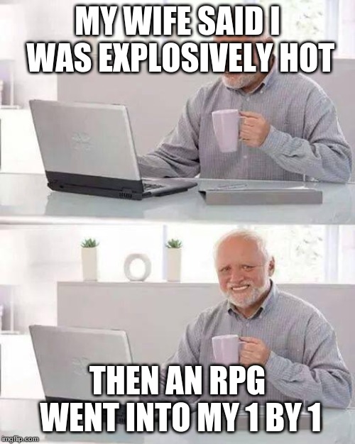 Hide the Pain Harold | MY WIFE SAID I WAS EXPLOSIVELY HOT; THEN AN RPG WENT INTO MY 1 BY 1 | image tagged in memes,hide the pain harold | made w/ Imgflip meme maker