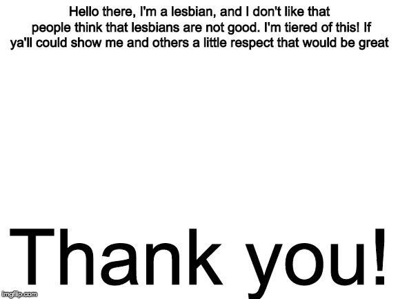Love Be Love Ya'll! | Hello there, I'm a lesbian, and I don't like that people think that lesbians are not good. I'm tiered of this! If ya'll could show me and others a little respect
that would be great; Thank you! | image tagged in lesbian,respect,thank you | made w/ Imgflip meme maker
