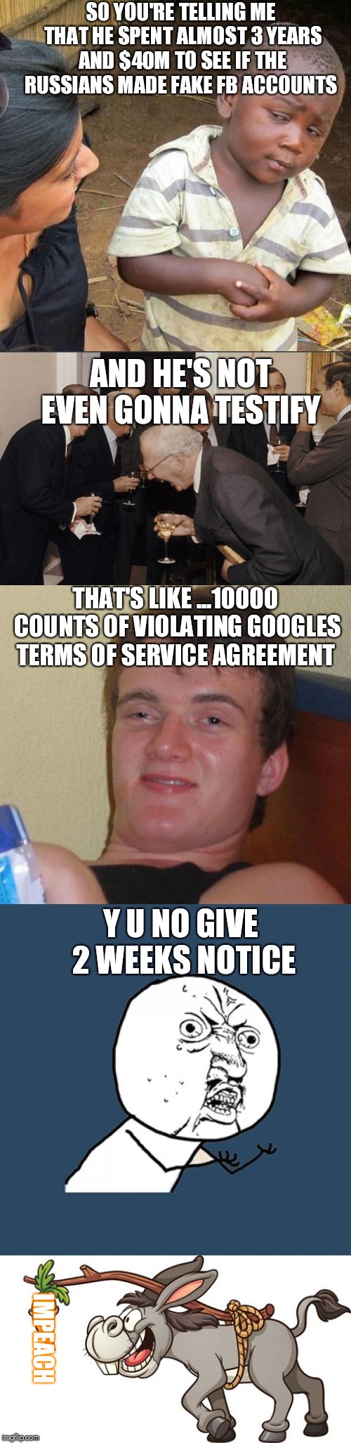 SO YOU'RE TELLING ME THAT HE SPENT ALMOST 3 YEARS AND $40M TO SEE IF THE RUSSIANS MADE FAKE FB ACCOUNTS; AND HE'S NOT EVEN GONNA TESTIFY; THAT'S LIKE ...10000 COUNTS OF VIOLATING GOOGLES TERMS OF SERVICE AGREEMENT; Y U NO GIVE 2 WEEKS NOTICE; IMPEACH | image tagged in memes,y u no,third world skeptical kid,10 guy,laughing men in suits | made w/ Imgflip meme maker