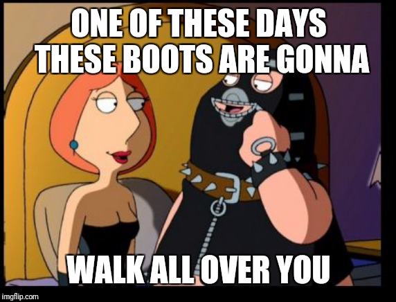 Lois Dominatrix | ONE OF THESE DAYS THESE BOOTS ARE GONNA WALK ALL OVER YOU | image tagged in lois dominatrix | made w/ Imgflip meme maker