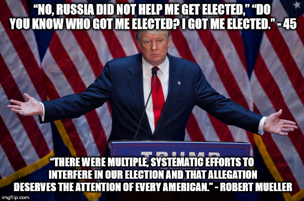 Donald Trump | “NO, RUSSIA DID NOT HELP ME GET ELECTED,” “DO YOU KNOW WHO GOT ME ELECTED? I GOT ME ELECTED.” - 45; “THERE WERE MULTIPLE, SYSTEMATIC EFFORTS TO INTERFERE IN OUR ELECTION AND THAT ALLEGATION DESERVES THE ATTENTION OF EVERY AMERICAN.” - ROBERT MUELLER | image tagged in donald trump | made w/ Imgflip meme maker