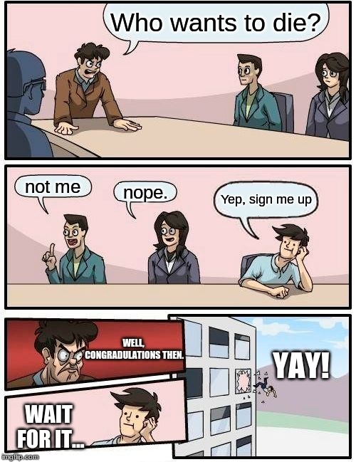 Boardroom Meeting Suggestion Meme | Who wants to die? not me; nope. Yep, sign me up; WELL, CONGRADULATIONS THEN. YAY! WAIT FOR IT... | image tagged in memes,boardroom meeting suggestion | made w/ Imgflip meme maker
