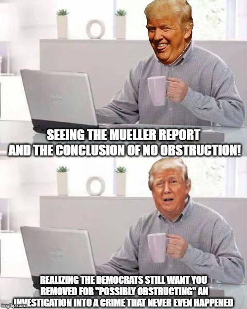 Make Harold Great Again! | SEEING THE MUELLER REPORT AND THE CONCLUSION OF NO OBSTRUCTION! REALIZING THE DEMOCRATS STILL WANT YOU REMOVED FOR "POSSIBLY OBSTRUCTING" AN INVESTIGATION INTO A CRIME THAT NEVER EVEN HAPPENED | image tagged in memes,hide the pain harold,president trump,trump russia collusion,russiagate | made w/ Imgflip meme maker