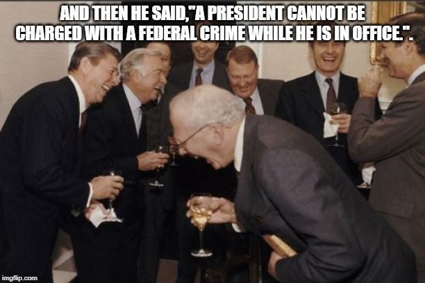 Laughing Men In Suits | AND THEN HE SAID,"A PRESIDENT CANNOT BE CHARGED WITH A FEDERAL CRIME WHILE HE IS IN OFFICE.". | image tagged in memes,laughing men in suits | made w/ Imgflip meme maker