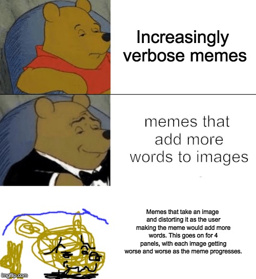 Tuxedo Winnie The Pooh Meme | Increasingly verbose memes; memes that add more words to images; Memes that take an image and distorting it as the user making the meme would add more words. This goes on for 4 panels, with each image getting worse and worse as the meme progresses. | image tagged in memes,tuxedo winnie the pooh | made w/ Imgflip meme maker