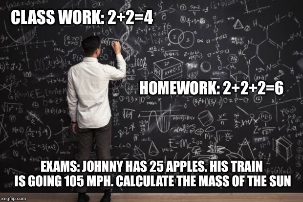 Math | CLASS WORK: 2+2=4; HOMEWORK: 2+2+2=6; EXAMS: JOHNNY HAS 25 APPLES. HIS TRAIN IS GOING 105 MPH. CALCULATE THE MASS OF THE SUN | image tagged in math | made w/ Imgflip meme maker