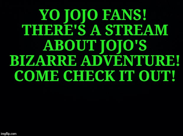 https://imgflip.com/m/Jojo_memes | YO JOJO FANS! THERE'S A STREAM ABOUT JOJO'S BIZARRE ADVENTURE! COME CHECK IT OUT! | image tagged in black background,jojo's bizarre adventure,jojo,memes,latest stream | made w/ Imgflip meme maker