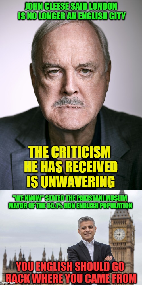 If you lose your homeland, what then limey? | JOHN CLEESE SAID LONDON IS NO LONGER AN ENGLISH CITY; THE CRITICISM HE HAS RECEIVED IS UNWAVERING; "WE KNOW" STATED THE PAKISTANI MUSLIM MAYOR OF THE 55.1% NON ENGLISH POPULATION; YOU ENGLISH SHOULD GO BACK WHERE YOU CAME FROM | image tagged in john cleese,sadiq khan,immigration,london,hopeless,human stupidity | made w/ Imgflip meme maker