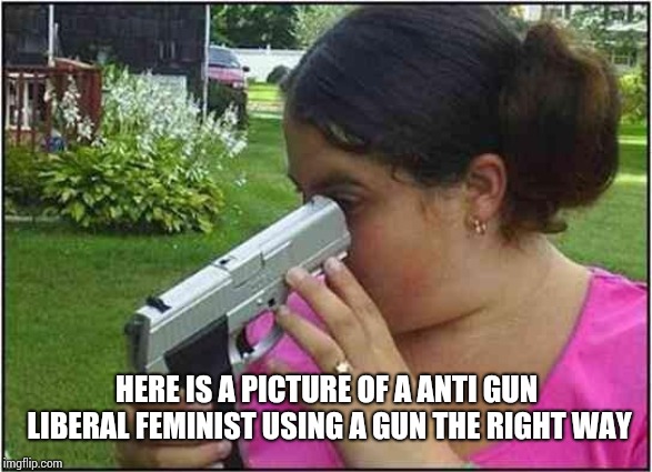 Woman looking down gun barrel | HERE IS A PICTURE OF A ANTI GUN LIBERAL FEMINIST USING A GUN THE RIGHT WAY | image tagged in woman looking down gun barrel | made w/ Imgflip meme maker