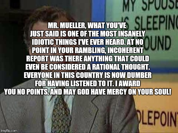 Billy Madison Insult | MR. MUELLER, WHAT YOU'VE JUST SAID IS ONE OF THE MOST INSANELY IDIOTIC THINGS I'VE EVER HEARD. AT NO POINT IN YOUR RAMBLING, INCOHERENT REPORT WAS THERE ANYTHING THAT COULD EVEN BE CONSIDERED A RATIONAL THOUGHT. EVERYONE IN THIS COUNTRY IS NOW DUMBER FOR HAVING LISTENED TO IT. I AWARD YOU NO POINTS, AND MAY GOD HAVE MERCY ON YOUR SOUL! | image tagged in billy madison insult | made w/ Imgflip meme maker