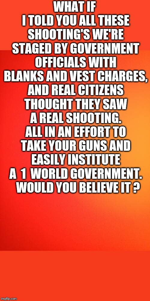 1 world gov | WHAT IF I TOLD YOU ALL THESE SHOOTING'S WE'RE STAGED BY GOVERNMENT OFFICIALS WITH BLANKS AND VEST CHARGES, AND REAL CITIZENS THOUGHT THEY SAW A REAL SHOOTING. ALL IN AN EFFORT TO TAKE YOUR GUNS AND EASILY INSTITUTE A  1  WORLD GOVERNMENT. 
 WOULD YOU BELIEVE IT ? | image tagged in government corruption,mass shooting,school shooting,shooting,gun control,guns | made w/ Imgflip meme maker