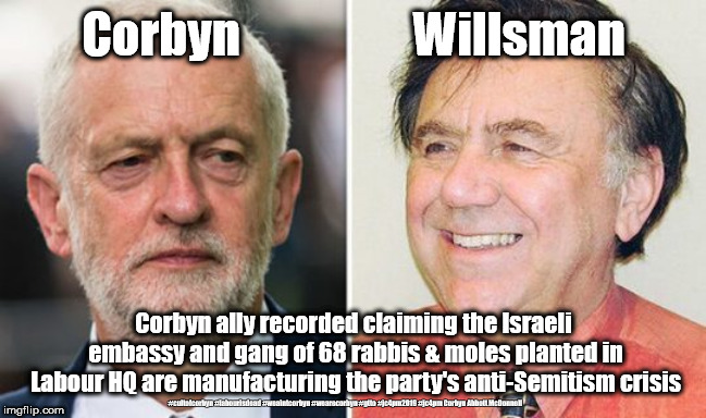 Labours Corbyn/Willsman - Anti Semitism | Corbyn                  Willsman; Corbyn ally recorded claiming the Israeli embassy and gang of 68 rabbis & moles planted in Labour HQ are manufacturing the party's anti-Semitism crisis; #cultofcorbyn #labourisdead #weaintcorbyn #wearecorbyn #gtto #jc4pm2019 #jc4pm Corbyn Abbott McDonnell | image tagged in corbyn - willsman - antisemitism,cultofcorbyn,labourisdead,gtto jc4pm,anti-semite and a racist,communist socialist | made w/ Imgflip meme maker