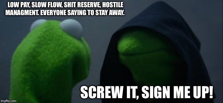 Evil Kermit Meme | LOW PAY, SLOW FLOW, SHIT RESERVE, HOSTILE MANAGMENT. EVERYONE SAYING TO STAY AWAY. SCREW IT, SIGN ME UP! | image tagged in memes,evil kermit | made w/ Imgflip meme maker