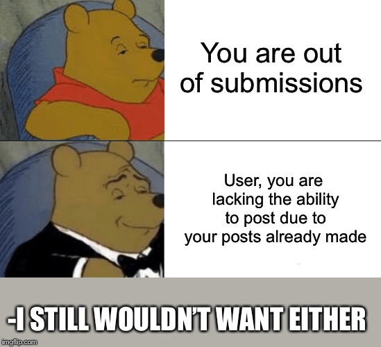 Tuxedo Winnie The Pooh | You are out of submissions; User, you are lacking the ability to post due to your posts already made; -I STILL WOULDN’T WANT EITHER | image tagged in memes,tuxedo winnie the pooh | made w/ Imgflip meme maker