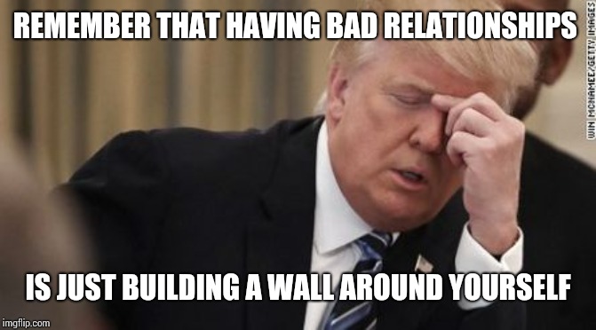FML Trump Facepalm | REMEMBER THAT HAVING BAD RELATIONSHIPS; IS JUST BUILDING A WALL AROUND YOURSELF | image tagged in fml trump facepalm | made w/ Imgflip meme maker