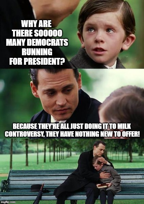 Typical Strategy | WHY ARE THERE SOOOOO MANY DEMOCRATS RUNNING FOR PRESIDENT? BECAUSE THEY'RE ALL JUST DOING IT TO MILK CONTROVERSY, THEY HAVE NOTHING NEW TO OFFER! | image tagged in memes,finding neverland | made w/ Imgflip meme maker