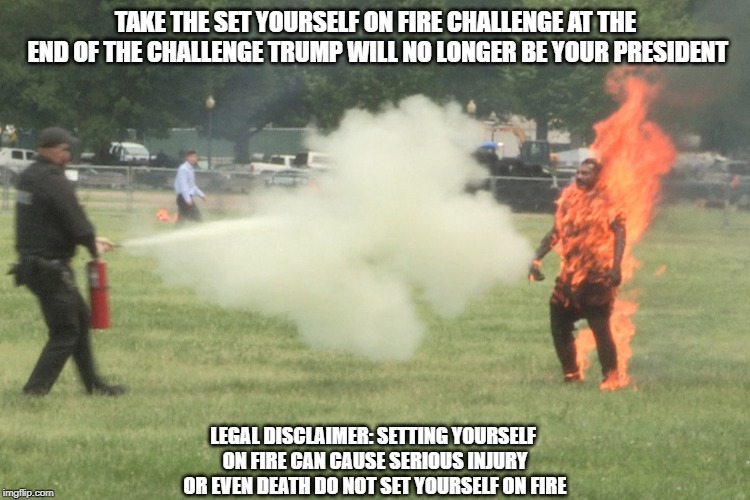 setting yourself on fire challenge | TAKE THE SET YOURSELF ON FIRE CHALLENGE AT THE END OF THE CHALLENGE TRUMP WILL NO LONGER BE YOUR PRESIDENT; LEGAL DISCLAIMER: SETTING YOURSELF ON FIRE CAN CAUSE SERIOUS INJURY OR EVEN DEATH DO NOT SET YOURSELF ON FIRE | image tagged in political memes | made w/ Imgflip meme maker