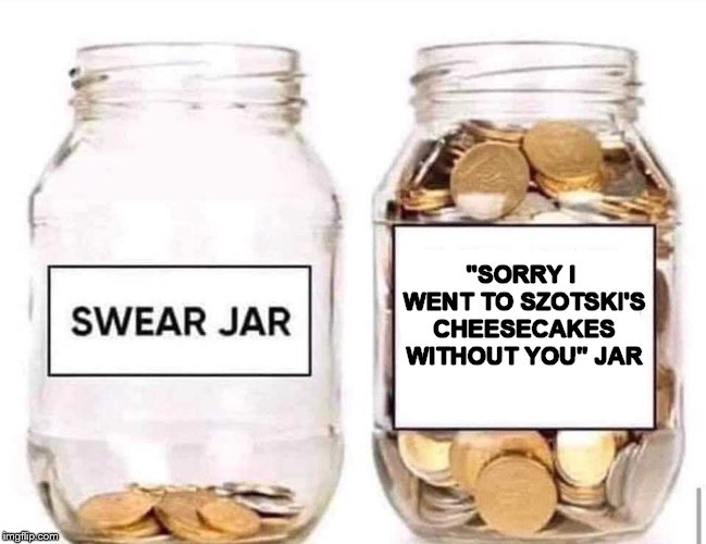 Swear Jar | "SORRY I WENT TO SZOTSKI'S CHEESECAKES WITHOUT YOU" JAR | image tagged in swear jar | made w/ Imgflip meme maker