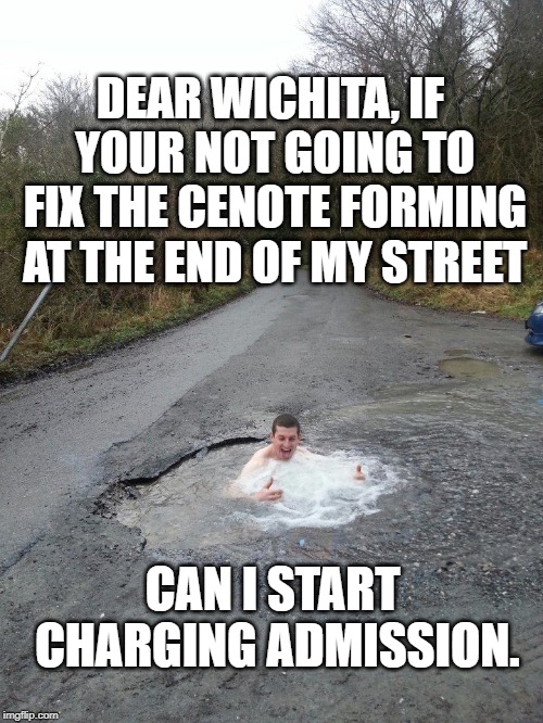 Redneck Vacation Destination | DEAR WICHITA, IF YOUR NOT GOING TO FIX THE CENOTE FORMING AT THE END OF MY STREET; CAN I START CHARGING ADMISSION. | image tagged in pothole | made w/ Imgflip meme maker