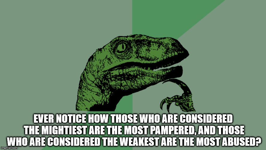Mankind makes me want to turn my head now in disgust. | EVER NOTICE HOW THOSE WHO ARE CONSIDERED THE MIGHTIEST ARE THE MOST PAMPERED, AND THOSE WHO ARE CONSIDERED THE WEAKEST ARE THE MOST ABUSED? | image tagged in philosophy dinosaur,philosophy,might,weak,pampered,abused | made w/ Imgflip meme maker